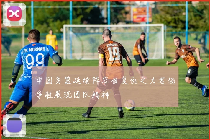 中国男篮延续阵容借复仇之力客场争胜展现团队精神