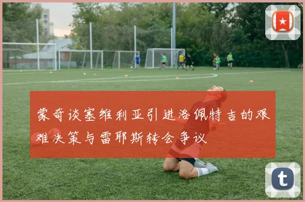 蒙奇谈塞维利亚引进洛佩特吉的艰难决策与雷耶斯转会争议