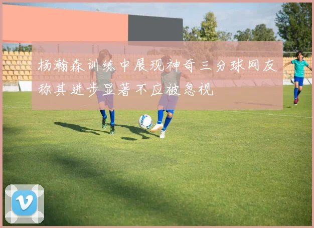 杨瀚森训练中展现神奇三分球网友称其进步显著不应被忽视