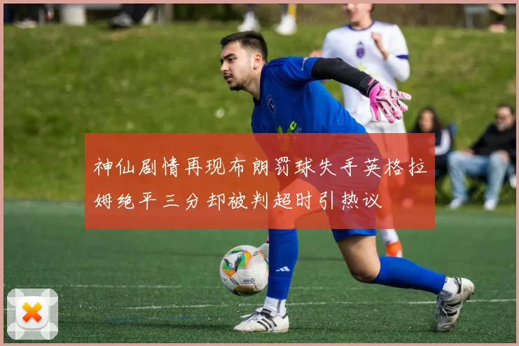 神仙剧情再现布朗罚球失手英格拉姆绝平三分却被判超时引热议
