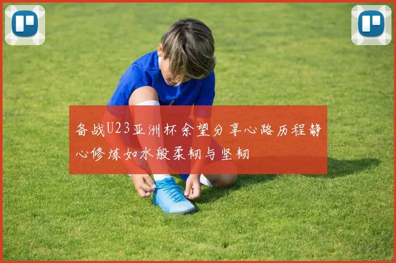 备战U23亚洲杯余望分享心路历程静心修炼如水般柔韧与坚韧