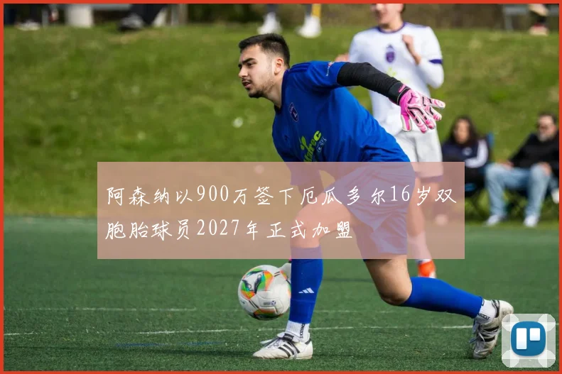阿森纳以900万签下厄瓜多尔16岁双胞胎球员2027年正式加盟