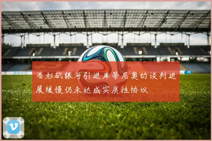 洛杉矶银河引进库蒂尼奥的谈判进展缓慢仍未达成实质性协议