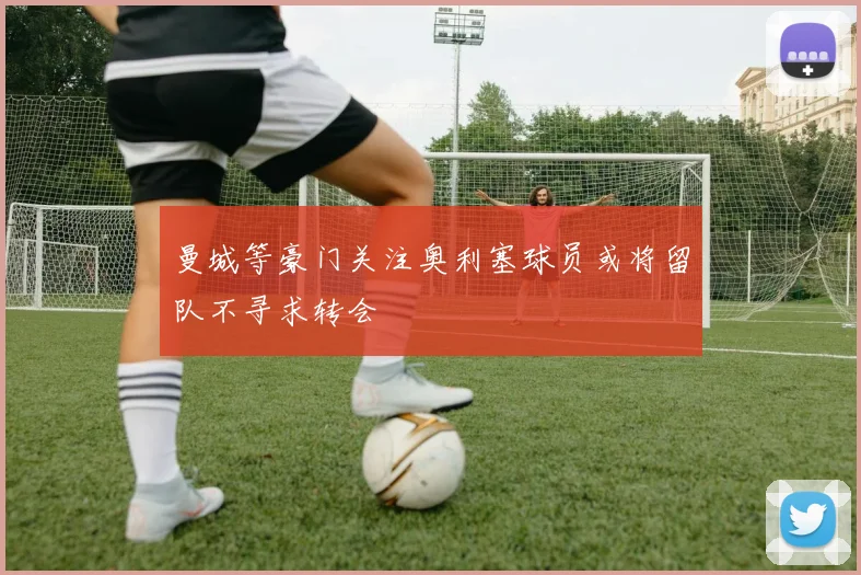 曼城等豪门关注奥利塞球员或将留队不寻求转会