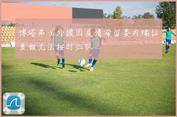 博塔弗戈外援因疫情滞留委内瑞拉度假无法按时归队