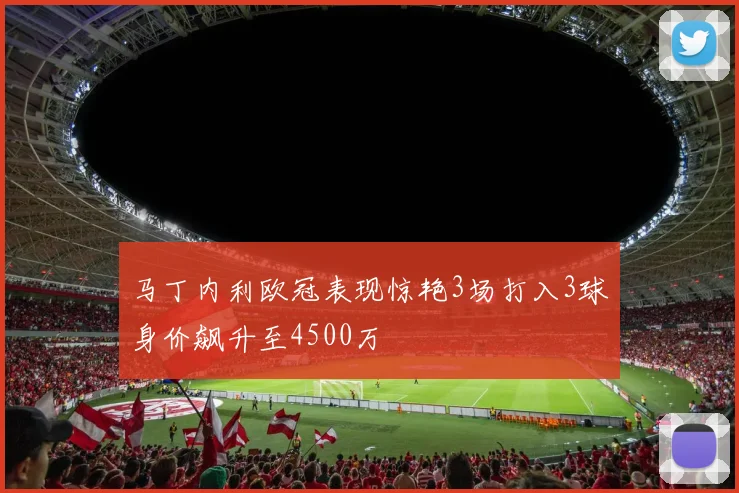 马丁内利欧冠表现惊艳3场打入3球身价飙升至4500万