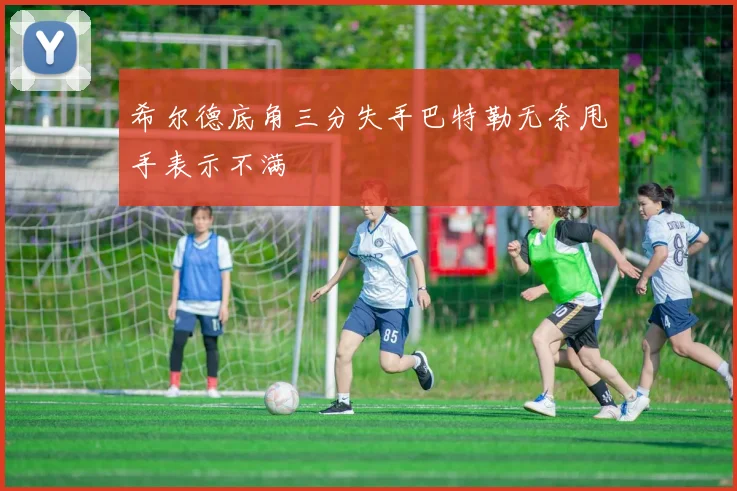 希尔德底角三分失手巴特勒无奈甩手表示不满