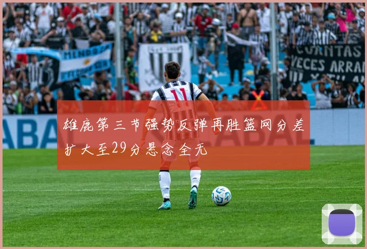 雄鹿第三节强势反弹再胜篮网分差扩大至29分悬念全无