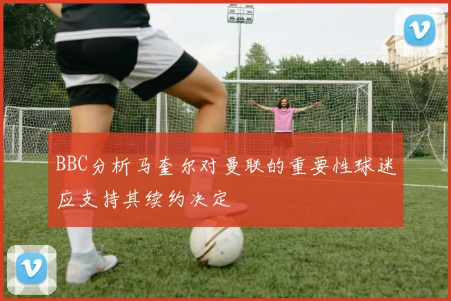 BBC分析马奎尔对曼联的重要性球迷应支持其续约决定