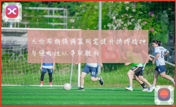 杰伦布朗强调篮网需提升拼搏精神与侵略性以争取胜利