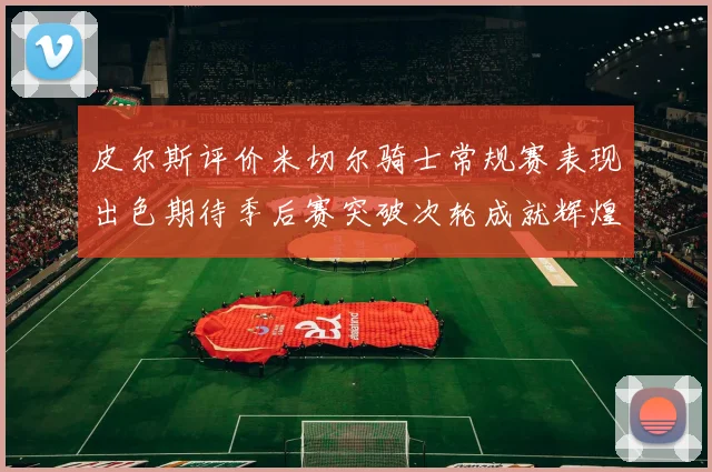 皮尔斯评价米切尔骑士常规赛表现出色期待季后赛突破次轮成就辉煌