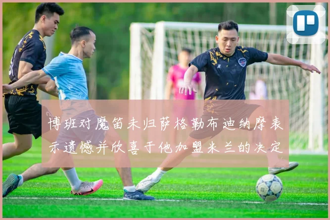 博班对魔笛未归萨格勒布迪纳摩表示遗憾并欣喜于他加盟米兰的决定