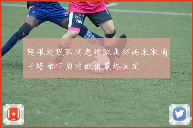 阿根廷跟队消息称欧美杯尚未取消卡塔尔下周将做出最终决定